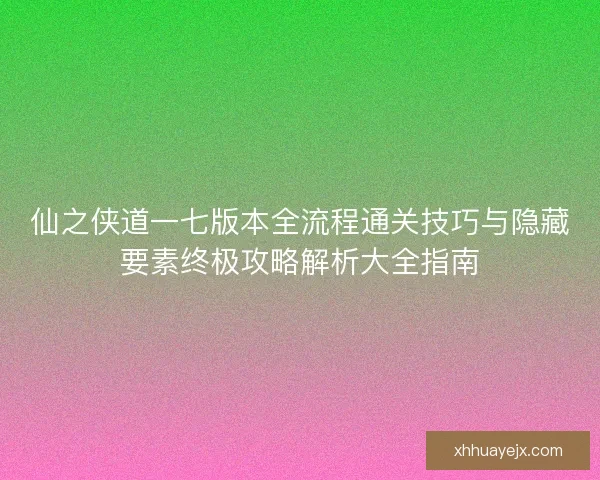 仙之侠道一七版本全流程通关技巧与隐藏要素终极攻略解析大全指南
