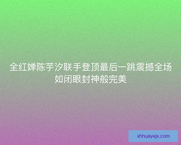 全红婵陈芋汐联手登顶最后一跳震撼全场如闭眼封神般完美