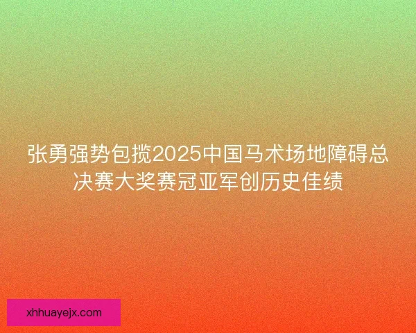 张勇强势包揽2025中国马术场地障碍总决赛大奖赛冠亚军创历史佳绩
